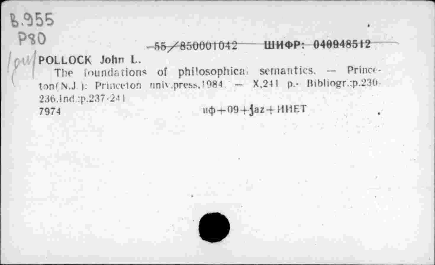 ﻿
P$0
/nt!J POLLOCK John L.
The foundations
ton (N.J ); Princeton
236.Ind :p.237-24 1
7974
55/850001042 ШИФР: 040948512
of philosophic«, semantics. — Prince-nniv.press.1984 - X.24I p.- Bibliogr.:p.230
пф4-09-+ 5аг-|- И H ET